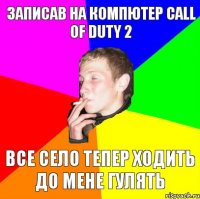 записав на компютер call of duty 2 все село тепер ходить до мене гулять