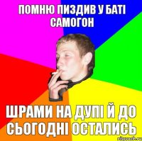 помню пиздив у баті самогон шрами на дупі й до сьогодні остались