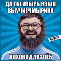 да ты упырь язык выучи! чмырина лоховод тазоёб