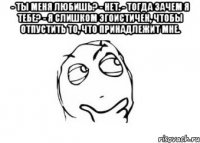 - ты меня любишь? - нет. - тогда зачем я тебе? - я слишком эгоистичен, чтобы отпустить то, что принадлежит мне. 