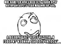 мне кажется или у всех есть такой друг который берет у тебя машину на час, а возвращает через неделю, и говорит"извини, так получилось"