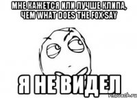 мне кажется или лучше клипа, чем what does the fox say я не видел