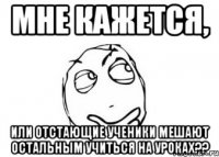 мне кажется, или отстающие ученики мешают остальным учиться на уроках??