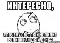 интересно, а почему светлый не пилит ролики каждый день?