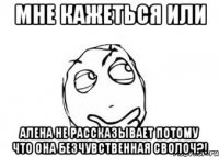 мне кажеться или алена не рассказывает потому что она безчувственная сволоч?!