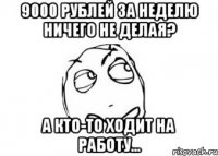 9000 рублей за неделю ничего не делая? а кто-то ходит на работу...