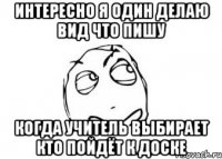 интересно я один делаю вид что пишу когда учитель выбирает кто пойдёт к доске