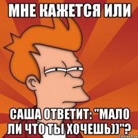 мне кажется или саша ответит: "мало ли что ты хочешь))"?