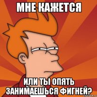 мне кажется или ты опять занимаешься фигней?