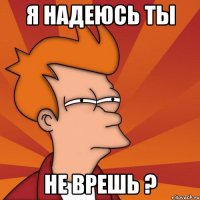 я надеюсь ты не врешь ?