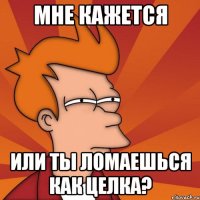 мне кажется или ты ломаешься как целка?