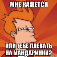 мне кажется или тебе плевать на мандаринки?