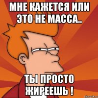 мне кажется или это не масса.. ты просто жиреешь !