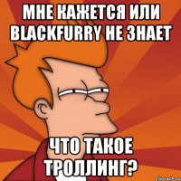 мне кажется или blackfurry не знает что такое троллинг?