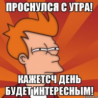 проснулся с утра! кажетсч день будет интересным!