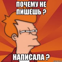 почему не пишешь ? написала ?