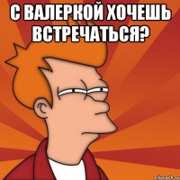 с валеркой хочешь встречаться? 