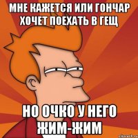 мне кажется или гончар хочет поехать в гещ но очко у него жим-жим