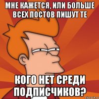 мне кажется, или больше всех постов пишут те кого нет среди подписчиков?