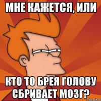 мне кажется, или кто то брея голову сбривает мозг?