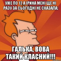 уже по 12 а ірина мені ще ні разу за сьогодні не сказала: галька, вова такий класний!!!