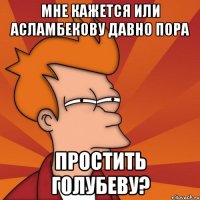 мне кажется или асламбекову давно пора простить голубеву?