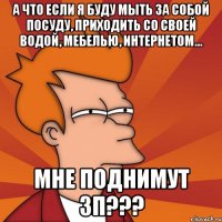 а что если я буду мыть за собой посуду, приходить со своей водой, мебелью, интернетом... мне поднимут зп???