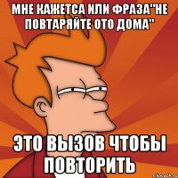 мне кажетса или фраза"не повтаряйте ото дома" это вызов чтобы повторить