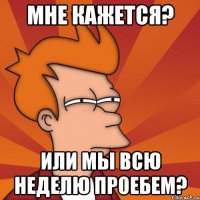 мне кажется? или мы всю неделю проебем?