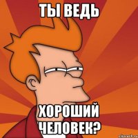 ты ведь хороший человек?