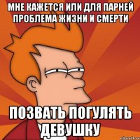 мне кажется или для парней проблема жизни и смерти позвать погулять девушку