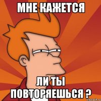 мне кажется ли ты повторяешься ?