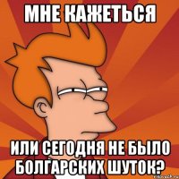 мне кажеться или сегодня не было болгарских шуток?