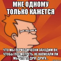 мне одному только кажется что мы периодически заходим вк, чтобы посмотреть, не написали ли мы что то друг другу...