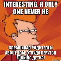 interesting, я only one never не спрашивал родителем about том, откуда берутся fucking дети?!