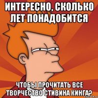 интересно, сколько лет понадобится чтобы прочитать все творчество стивина кинга?