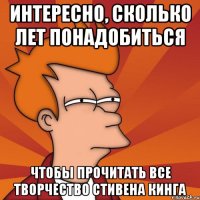 интересно, сколько лет понадобиться чтобы прочитать все творчество стивена кинга