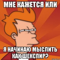 мне кажется или я начинаю мыслить как шекспир?