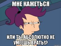 мне кажеться или ты абсолютно не умеешь врать!?