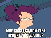  мне кажется или тебе нравится седаков?