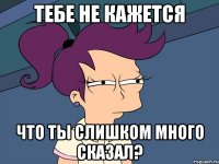 тебе не кажется что ты слишком много сказал?