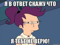 я в ответ скажу что я тебе не верю!