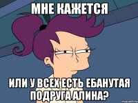 мне кажется или у всех есть ебанутая подруга алина?