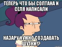 теперь что бы солтана и селя написали назару нужно создавать шутки!?