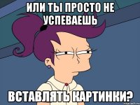 или ты просто не успеваешь вставлять картинки?