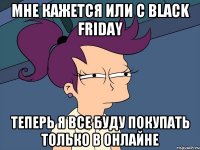 мне кажется или с black friday теперь я все буду покупать только в онлайне