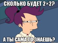 сколько будет 2×2? а ты сама то знаешь?