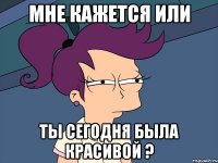 мне кажется или ты сегодня была красивой ?