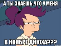 а ты знаешь,что у меня в ноябре днюха???