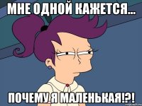 мне одной кажется... почему я маленькая!?!